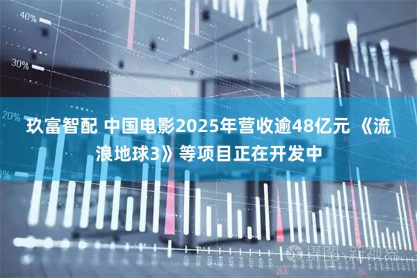 玖富智配 中国电影2025年营收逾48亿元 《流浪地球3》等项目正在开发中