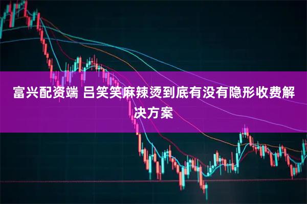 富兴配资端 吕笑笑麻辣烫到底有没有隐形收费解决方案