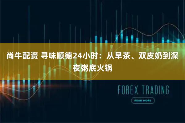 尚牛配资 寻味顺德24小时：从早茶、双皮奶到深夜粥底火锅