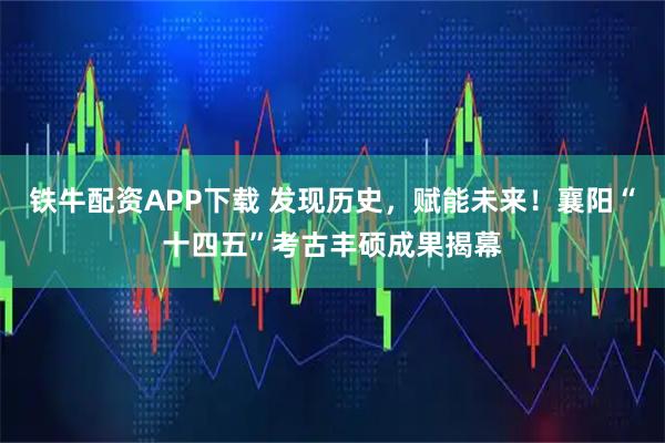铁牛配资APP下载 发现历史，赋能未来！襄阳“十四五”考古丰硕成果揭幕