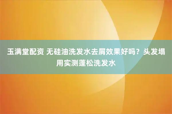 玉满堂配资 无硅油洗发水去屑效果好吗？头发塌用实测蓬松洗发水