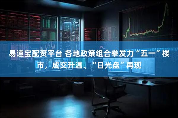易速宝配资平台 各地政策组合拳发力“五一”楼市，成交升温、“日光盘”再现