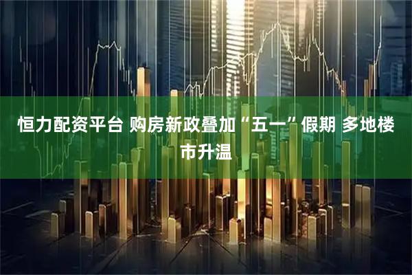 恒力配资平台 购房新政叠加“五一”假期 多地楼市升温