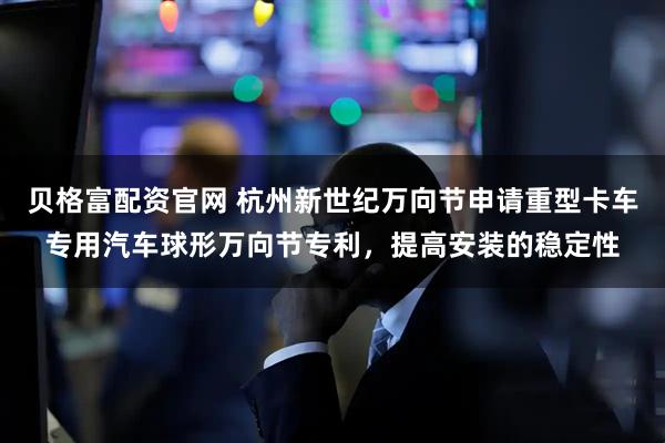 贝格富配资官网 杭州新世纪万向节申请重型卡车专用汽车球形万向节专利，提高安装的稳定性